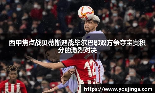 西甲焦点战贝蒂斯迎战毕尔巴鄂双方争夺宝贵积分的激烈对决